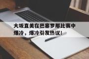 黑白体育-大坂直美在巴塞罗那比赛中爆冷，爆冷引发热议！的简单介绍